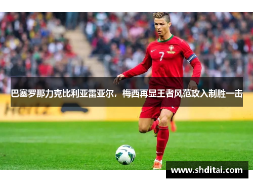 巴塞罗那力克比利亚雷亚尔，梅西再显王者风范攻入制胜一击