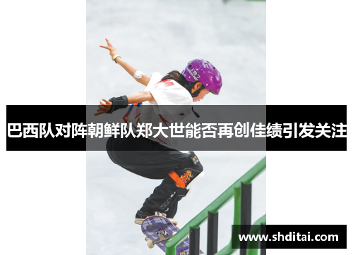 巴西队对阵朝鲜队郑大世能否再创佳绩引发关注