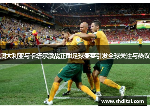 澳大利亚与卡塔尔激战正酣足球盛宴引发全球关注与热议