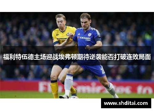 福利特伍德主场迎战埃弗顿期待逆袭能否打破连败局面