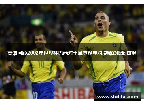 高清回顾2002年世界杯巴西对土耳其经典对决精彩瞬间重温