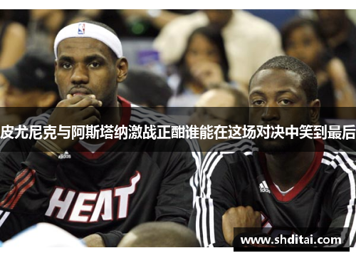 皮尤尼克与阿斯塔纳激战正酣谁能在这场对决中笑到最后