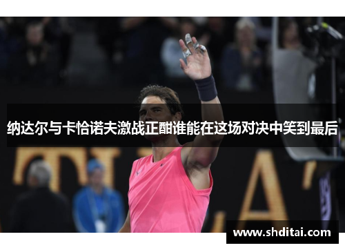 纳达尔与卡恰诺夫激战正酣谁能在这场对决中笑到最后